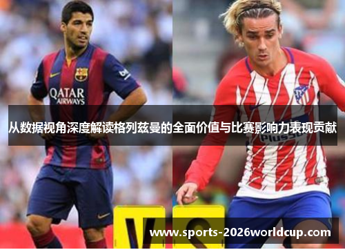 从数据视角深度解读格列兹曼的全面价值与比赛影响力表现贡献