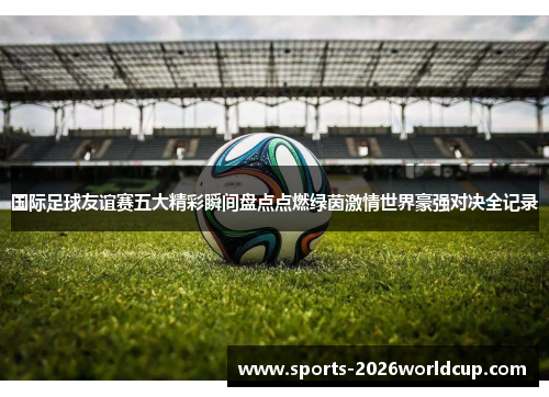 国际足球友谊赛五大精彩瞬间盘点点燃绿茵激情世界豪强对决全记录